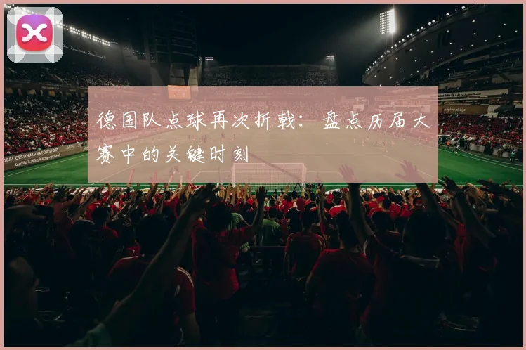 德国队点球再次折戟：盘点历届大赛中的关键时刻