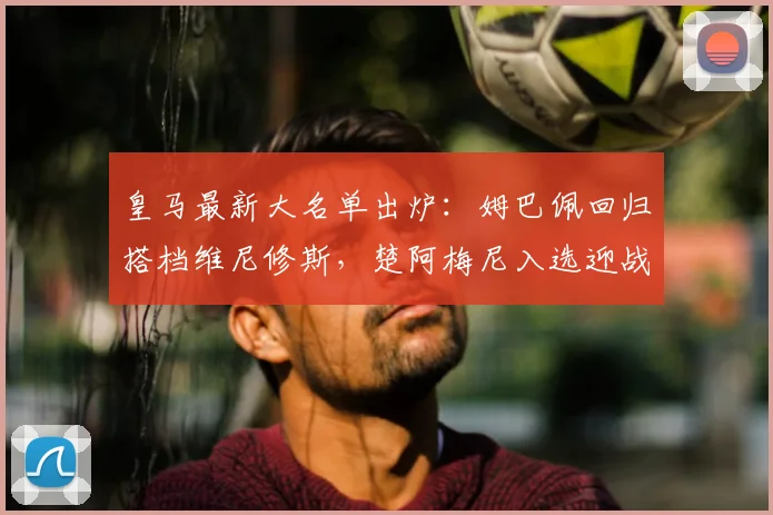 皇马最新大名单出炉：姆巴佩回归搭档维尼修斯，楚阿梅尼入选迎战奥维耶多