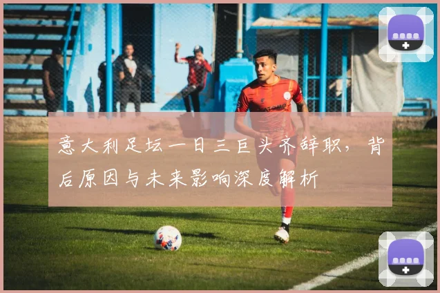 意大利足坛一日三巨头齐辞职，背后原因与未来影响深度解析