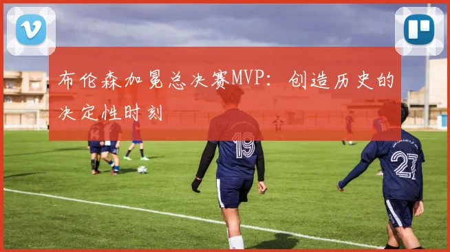 布伦森加冕总决赛MVP：创造历史的决定性时刻