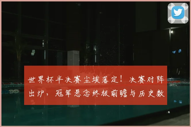 世界杯半决赛尘埃落定！决赛对阵出炉，冠军悬念终极前瞻与历史数据解读