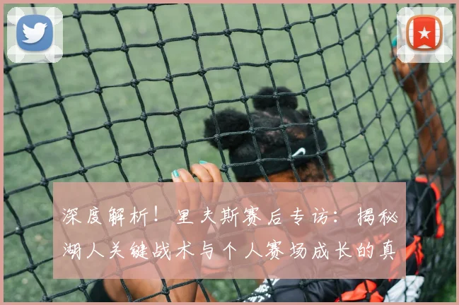 深度解析！里夫斯赛后专访：揭秘湖人关键战术与个人赛场成长的真实感悟
