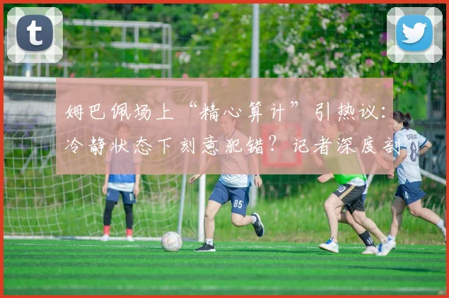 姆巴佩场上“精心算计”引热议：冷静状态下刻意犯错？记者深度剖析争议背后