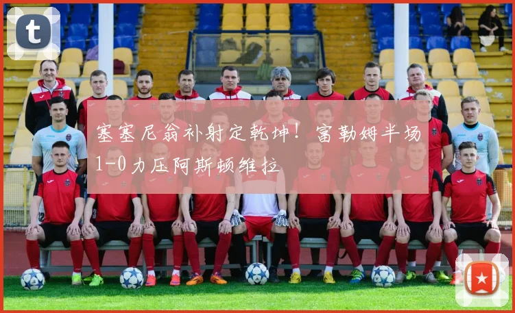 塞塞尼翁补射定乾坤！富勒姆半场1-0力压阿斯顿维拉