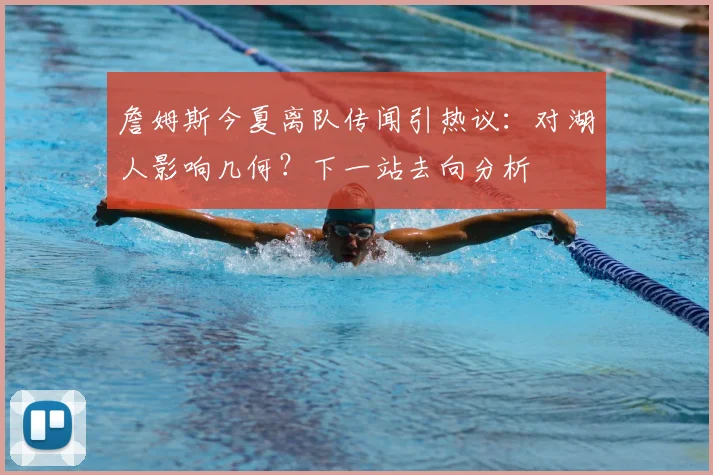 詹姆斯今夏离队传闻引热议：对湖人影响几何？下一站去向分析