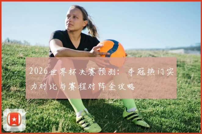 2026世界杯决赛预测：夺冠热门实力对比与赛程对阵全攻略