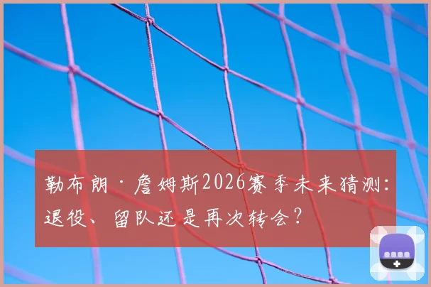 勒布朗·詹姆斯2026赛季未来猜测：退役、留队还是再次转会？