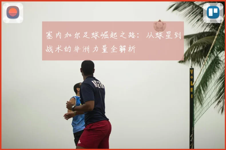 塞内加尔足球崛起之路：从球星到战术的非洲力量全解析