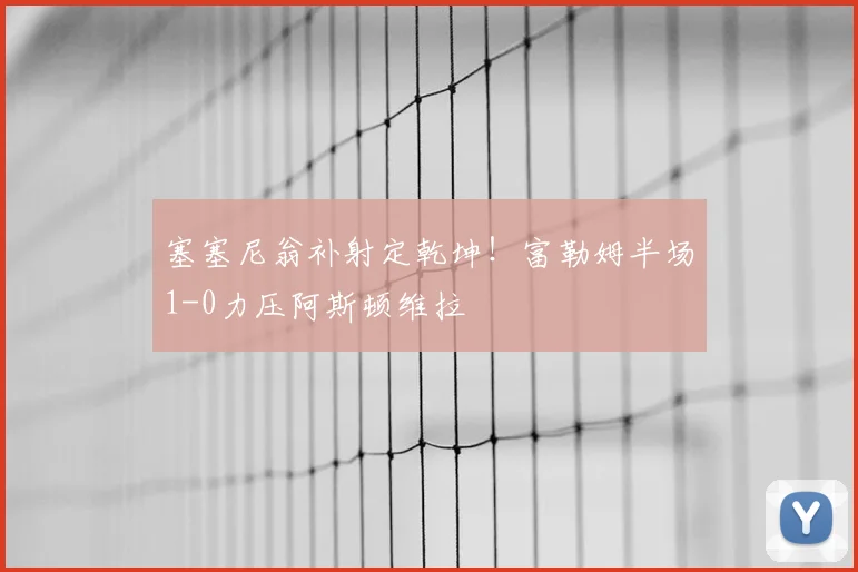 塞塞尼翁补射定乾坤！富勒姆半场1-0力压阿斯顿维拉
