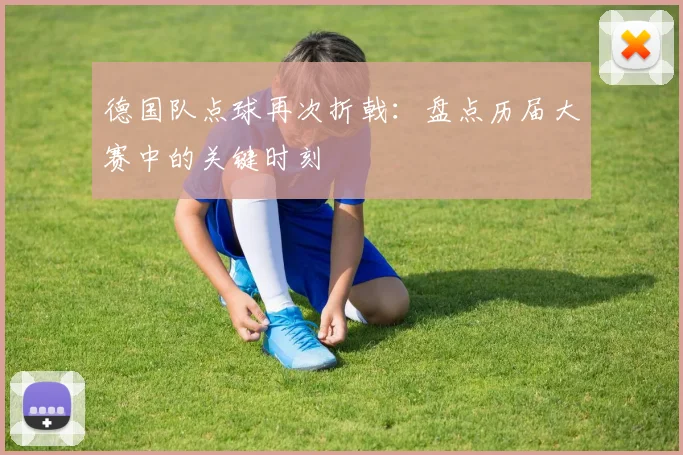 德国队点球再次折戟：盘点历届大赛中的关键时刻