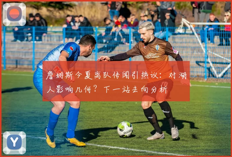 詹姆斯今夏离队传闻引热议：对湖人影响几何？下一站去向分析