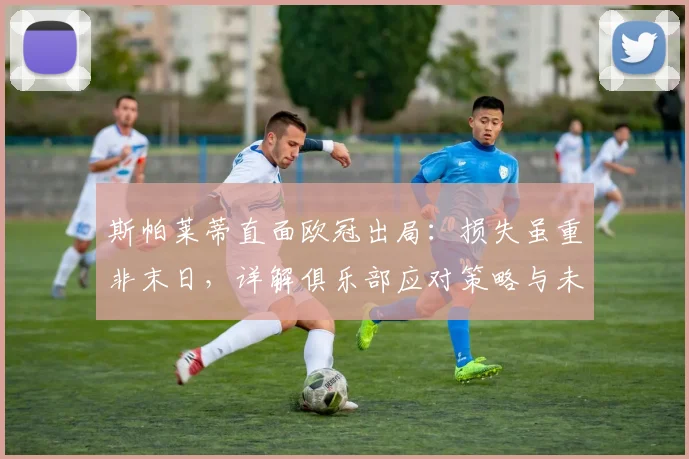 斯帕莱蒂直面欧冠出局：损失虽重非末日，详解俱乐部应对策略与未来规划