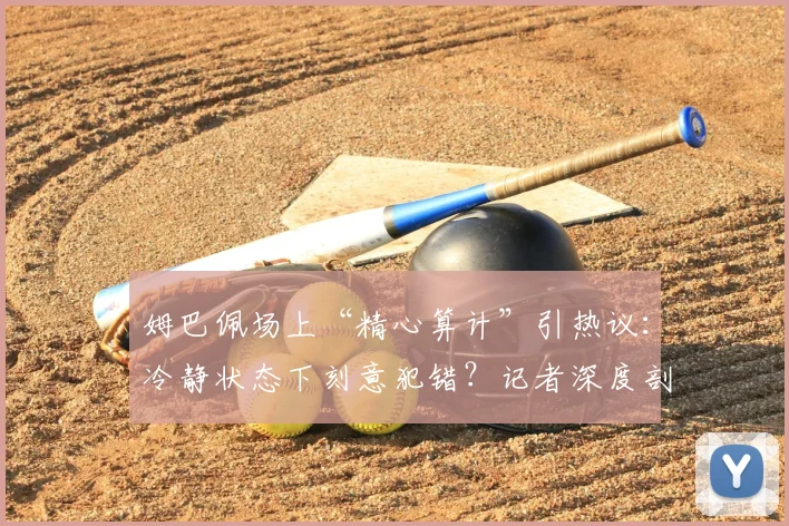 姆巴佩场上“精心算计”引热议：冷静状态下刻意犯错？记者深度剖析争议背后