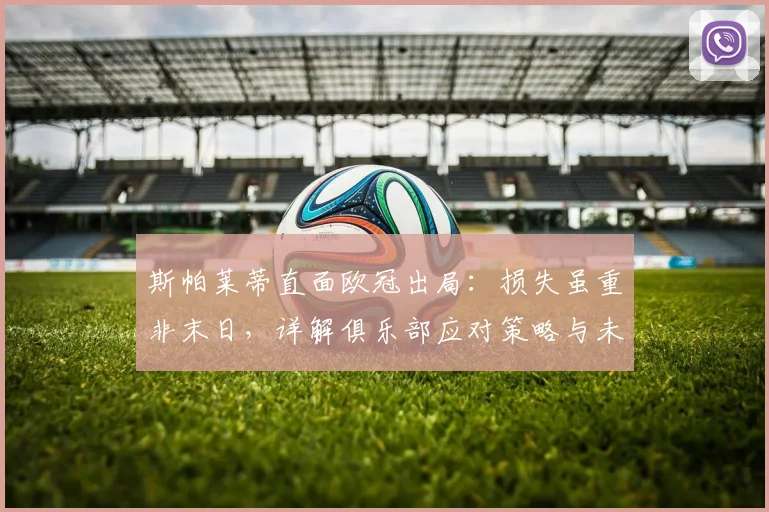 斯帕莱蒂直面欧冠出局：损失虽重非末日，详解俱乐部应对策略与未来规划